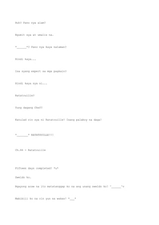 Huh? Pano nya alam?
Ngumit sya at umalis na.
*______*? Pano nya kaya nalaman?
Hindi kaya...
Isa syang expert sa mga pagkain?
Hindi kaya sya si...
Ratatouille?
Yung dagang Chef?
Katulad rin sya ni Ratatouille! Isang palaboy na daga!
*_______* RATATOUILLE!!!
Ch.46 - Ratatouille
Fifteen days completed! *u*
Sweldo ko.
Ngayong araw na ito matatanggap ko na ang unang sweldo ko! ^______^v
Mabibili ko na rin yun sa wakas! *___*
 
