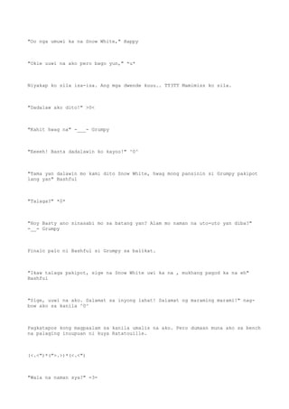 "Oo nga umuwi ka na Snow White," Happy
"Okie uuwi na ako pero bago yun," *u*
Niyakap ko sila isa-isa. Ang mga dwende kuuu.. TT3TT Mamimiss ko sila.
"Dadalaw ako dito!" >0<
"Kahit hwag na" -___- Grumpy
"Eeeeh! Basta dadalawin ko kayoo!" ^0^
"Tama yan dalawin mo kami dito Snow White, hwag mong pansinin si Grumpy pakipot
lang yan" Bashful
"Talaga?" *0*
"Hoy Basty ano sinasabi mo sa batang yan? Alam mo naman na uto-uto yan diba?"
-__- Grumpy
Pinalo palo ni Bashful si Grumpy sa balikat.
"Ikaw talaga pakipot, sige na Snow White uwi ka na , mukhang pagod ka na eh"
Bashful
"Sige, uuwi na ako. Salamat sa inyong lahat! Salamat ng maraming marami!" nag-
bow ako sa kanila ^0^
Pagkatapos kong magpaalam sa kanila umalis na ako. Pero dumaan muna ako sa bench
na palaging inuupuan ni kuya Ratatouille.
(<.<")*(">.>)*(<.<")
"Wala na naman sya?" =3=
 