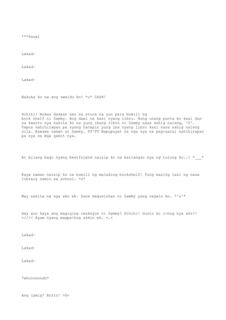 ***Pauwi
Lakad~
Lakad~
Lakad~
Nakuha ko na ang sweldo ko! *u* CASH!
Hihihi! Bukas dadaan ako sa store na yun para bumili ng
book shelf ni Sammy. Ang dami na kasi nyang libro. Nung unang punta ko kasi dun
sa kwarto nya nakita ko na yung ibang libro ni Sammy nasa sahig nalang, ^0^.
Tapos nahihirapan pa syang hanapin yung iba nyang libro kasi nasa sahig nalang
sila. Kawawa naman si Sammy. TT^TT Napupuyat na nga sya sa pag-aaral nahihirapan
pa sya sa mga gamit nya.
At bilang bago nyang bestfriend naisip ko na kailangan nya ng tulong ko..! *___*
Kaya naman naisip ko na bumili ng malaking bookshelf! Yung kasing laki ng nasa
library namin sa school. *0*
May nakita na nga ako eh. Sana magustuhan ni Sammy yung regalo ko. *^u^*
Hay ano kaya ang magiging reaksyon ni Sammy? Hihihi! Gusto ko i-hug nya ako!!
>///< Ayaw nyang magpa-hug sakin eh. >.<
Lakad~
Lakad~
Lakad~
*whoooooosh*
Ang lamig! Brrrr! >0<
 