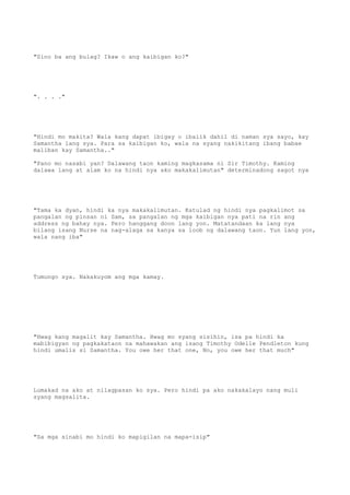 "Sino ba ang bulag? Ikaw o ang kaibigan ko?"
". . . ."
"Hindi mo makita? Wala kang dapat ibigay o ibalik dahil di naman sya sayo, kay
Samantha lang sya. Para sa kaibigan ko, wala na syang nakikitang ibang babae
maliban kay Samantha.."
"Pano mo nasabi yan? Dalawang taon kaming magkasama ni Sir Timothy. Kaming
dalawa lang at alam ko na hindi nya ako makakalimutan" determinadong sagot nya
"Tama ka dyan, hindi ka nya makakalimutan. Katulad ng hindi nya pagkalimot sa
pangalan ng pinsan ni Sam, sa pangalan ng mga kaibigan nya pati na rin ang
address ng bahay nya. Pero hanggang doon lang yon. Matatandaan ka lang nya
bilang isang Nurse na nag-alaga sa kanya sa loob ng dalawang taon. Yun lang yon,
wala nang iba"
Tumungo sya. Nakakuyom ang mga kamay.
"Hwag kang magalit kay Samantha. Hwag mo syang sisihin, isa pa hindi ka
mabibigyan ng pagkakataon na mahawakan ang isang Timothy Odelle Pendleton kung
hindi umalis si Samantha. You owe her that one, No, you owe her that much"
Lumakad na ako at nilagpasan ko sya. Pero hindi pa ako nakakalayo nang muli
syang magsalita.
"Sa mga sinabi mo hindi ko mapigilan na mapa-isip"
 