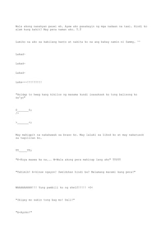 Wala akong nasakyan pauwi eh. Ayaw ako pasakayin ng mga nadaan na taxi. Hindi ko
alam kung bakit? May pera naman ako. T.T
Lumiko na ako sa kabilang kanto at nakita ko na ang bahay namin ni Sammy. ^^
Lakad~
Lakad~
Lakad~
Laka---!!!!!!!!!
"Holdap to hwag kang kikilos ng masama kundi isasaksak ko tong balisong ko
sa'yo"
0_______0;
/>
>_______<;
May mahigpit na nakahawak sa braso ko. May lalaki sa likod ko at may nakatusok
sa tagiliran ko.
TT_____TT;
"K-Kuya maawa ka na... W-Wala akong pera mahirap lang ako" TT0TT
"Tahimik! A-kinse ngayon! Sweldohan hindi ba? Malamang marami kang pera!"
WAAAAAAHHH!!! Yung pambili ko ng shelf!!!!! >0<
"Ibigay mo sakin tong bag mo! Dali!"
"A-Ayoko!"
 