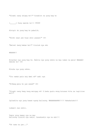 "Sinabi nang ibigay mo!!" hinablot na yung bag ko
>______< Yung sweldo ko!!! TT0TT
Hinigit ko yung bag ko pabalik.
"Hindi sayo yan kuya akin yaaaan!" >0<
"Bwiset kang babae ka!!" tinulak nya ako
WAAAHH!!
Kinalkal nya yung bag ko. Nakita nya yung sobre na may laman na pera! WAAAAH!
Sweldo ko! >0<
Kinuha nya yung sobre.
"Ito naman pala ang dami eh" sabi nya
"H-Hwag pera ko yan eeeeh" >0<
"Sinabi nang hwag kang maingay eh! O baka gusto mong butasan kita sa tagiliran
mo?!"
Ipinakita nya yung hawak nyang balisong. WAAAAAAAHHH!!!!! Nakakatakot!!
Lumapit sya sakin.
Tapos yung kamay nya na may
balisong tinutok nya sakin. Sasaksakin nya na ako!!!
"Oh tama na yan..."
 