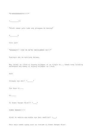 "A-ARAAAAAAAAYYY!!!!"
>_________<;
"Hindi naman yata tama ang ginagawa mo manong"
0________0
Sino yun?
"ARAAAAYY!! SINO KA BA'NG PAKIELAMERO KA?!!"
Tumingin ako sa kanilang dalawa.
May lalaki sa likod ni kuyang holdaper at sa tingin ko... hawak nung lalaking
matangkad ang kamay ni kuyang holdaper sa likod.
Huh?
Sinagip nya ako!! *______*
Sya kaya si....
Si.....
Si Power Ranger Blue?!! *____*
POWER RANGER!!!!!
Hindi ko makita ang mukha nya kasi madilim!! >___<
Pero wala naman syang suot na costume ni Power Ranger Blue!
 