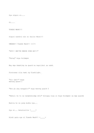 Sya siguro si....
Si....
TUXEDO MASK!!!
Siguro nandito din si Sailor Moon!!!
UWAAAH!! Tuxedo Mask!! >///<
"HOY!! ANO'NG MERON DYAN AH?!!"
"Patay" kuya holdaper
May mga dumating na guard na nag-iikot sa subd.
Tinutukan nila kami ng flashlight.
"Sir Lee!!" kuya
manong guard 1
"Ano po ang nangyari?" kuya manong guard 2
"Nahuli ko to na nanghoholdap dito" binigay niya si kuya holdaper sa mga guards
Nakita ko na yung mukha nya...
Sya si... Ratatouille *_____*
Hindi pala sya si Tuxedo Mask!! >_____<
 