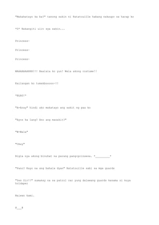 "Makakatayo ka ba?" tanong sakin ni Ratatouille habang nakaupo sa harap ko
*0* Nakangiti ulit sya sakin...
Princess~
Princess~
Princess~
WAAAAAAAHHH!!! Naalala ko yun! Wala akong costume!!
Kailangan ko tumakbooooo~!!
*BLAG!*
"A-Aray" hindi ako makatayo ang sakit ng paa ko
"Ayos ka lang? Ano ang masakit?"
"W-Wala"
"Okay"
Bigla nya akong binuhat na parang pang-prinsesa. *_________*
"Pano? Kayo na ang bahala dyan" Ratatouille sabi sa mga guards
"Yes Sir!!" sumakay na sa patrol car yung dalawang guards kasama si kuya
holdaper
Naiwan kami.
@___@
 