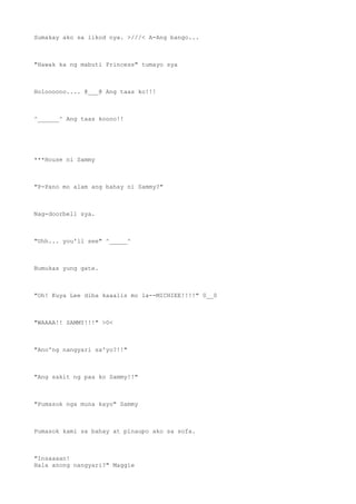 Sumakay ako sa likod nya. >///< A-Ang bango...
"Hawak ka ng mabuti Princess" tumayo sya
Holoooooo.... @___@ Ang taas ko!!!
^______^ Ang taas koooo!!
***House ni Sammy
"P-Pano mo alam ang bahay ni Sammy?"
Nag-doorbell sya.
"Uhh... you'll see" ^_____^
Bumukas yung gate.
"Oh! Kuya Lee diba kaaalis mo la--MICHIEE!!!!" 0__0
"WAAAA!! SAMMY!!!" >0<
"Ano'ng nangyari sa'yo?!!"
"Ang sakit ng paa ko Sammy!!"
"Pumasok nga muna kayo" Sammy
Pumasok kami sa bahay at pinaupo ako sa sofa.
"Insaaaan!
Hala anong nangyari?" Maggie
 