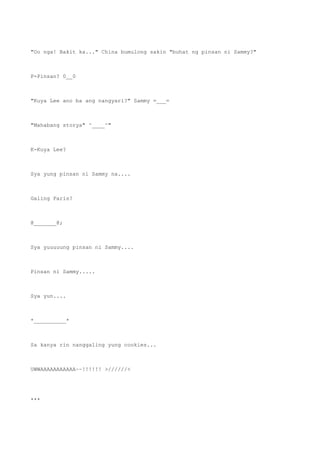 "Oo nga! Bakit ka..." China bumulong sakin "buhat ng pinsan ni Sammy?"
P-Pinsan? 0__0
"Kuya Lee ano ba ang nangyari?" Sammy =___=
"Mahabang storya" ^____^"
K-Kuya Lee?
Sya yung pinsan ni Sammy na....
Galing Paris?
@_______@;
Sya yuuuuung pinsan ni Sammy....
Pinsan ni Sammy.....
Sya yun....
*__________*
Sa kanya rin nanggaling yung cookies...
UWWAAAAAAAAAAA~~!!!!!! >//////<
***
 
