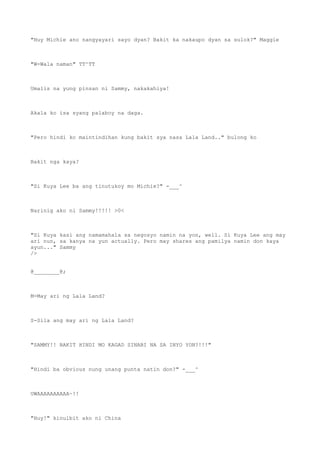 "Huy Michie ano nangyayari sayo dyan? Bakit ka nakaupo dyan sa sulok?" Maggie
"W-Wala naman" TT^TT
Umalis na yung pinsan ni Sammy, nakakahiya!
Akala ko isa syang palaboy na daga.
"Pero hindi ko maintindihan kung bakit sya nasa Lala Land.." bulong ko
Bakit nga kaya?
"Si Kuya Lee ba ang tinutukoy mo Michie?" -___^
Narinig ako ni Sammy!!!!! >0<
"Si Kuya kasi ang namamahala sa negosyo namin na yon, well. Si Kuya Lee ang may
ari nun, sa kanya na yun actually. Pero may shares ang pamilya namin don kaya
ayun..." Sammy
/>
@________@;
M-May ari ng Lala Land?
S-Sila ang may ari ng Lala Land?
"SAMMY!! BAKIT HINDI MO KAGAD SINABI NA SA INYO YON?!!!"
"Hindi ba obvious nung unang punta natin don?" -___^
UWAAAAAAAAAA~!!
"Huy!" kinulbit ako ni China
 