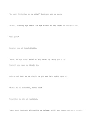 "Na ano? Titigilan mo na sila?" lumingon ako sa kanya
"Hindi" humarap sya sakin "Sa mga sinabi mo may bagay na nasiguro ako."
"Ano yon?"
Ngumisi sya at humalukipkip.
"Mahal mo sya diba? Mahal mo ang mahal ng taong gusto ko"
Tumigil ang oras sa tingin ko.
Nagtitigan kami at sa tingin na yon mas lalo syang ngumisi.
"Mahal mo si Samantha, hindi ba?"
Tumalikod na ako at naglakad.
"Hwag kang umastang kontrabida sa dalawa. Hindi ako nagparaya para sa wala."
 