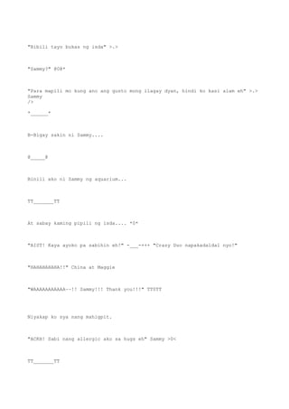 "Bibili tayo bukas ng isda" >.>
"Sammy?" @0@*
"Para mapili mo kung ano ang gusto mong ilagay dyan, hindi ko kasi alam eh" >.>
Sammy
/>
*______*
B-Bigay sakin ni Sammy....
@_____@
Binili ako ni Sammy ng aquarium...
TT_______TT
At sabay kaming pipili ng isda.... *0*
"AIST! Kaya ayoko pa sabihin eh!" -___-+++ "Crazy Duo napakadaldal nyo!"
"HAHAHAHAHA!!" China at Maggie
"WAAAAAAAAAAA~~!! Sammy!!! Thank you!!!" TT0TT
Niyakap ko sya nang mahigpit.
"ACKH! Sabi nang allergic ako sa hugs eh" Sammy >0<
TT_______TT
 