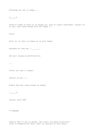 N-Niyakap din ako ni Sammy....
@______@
"Alam ko naman na gusto mo ng ganyan eh, kaya ka siguro nagtrabaho. Tumigil ka
na dun, wala akong kasama dito eh" Sammy >.>
Hindi.
Gusto ko rin kasi na bigyan ka ng gift Sammy!
Naunahan mo lang ako. ^________^
Ang bait talaga ng bestfriend ko.
...
P-Pero ano sabi ni Sammy?
Tumigil na ako...?
W-Wala daw kasi syang kasama sa bahay?
*______*?
Tumigil saan? @0@*
***PRESENT
Pumunta kami ni Lee sa garden. Pero kahit ang ganda ng paligid
hindi ko maappreciate dahil lahat ng atensyon ko nasa kanya.
 