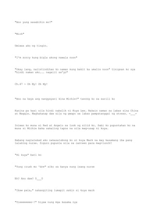 "Ano yung sasabihin mo?"
"Mich"
Umiwas ako ng tingin.
"I'm sorry kung bigla akong nawala noon"
"Okay lang, naiintindihan ko naman kung bakit ka umalis noon" tinignan ko sya
"hindi naman ako... nagalit sa'yo"
Ch.47 - Oh My! Oh My!
"Ano na kaya ang nangyayari kina Michie?" tanong ko sa sarili ko
Kanina pa kasi sila hindi nabalik ni Kuya Lee. Nakain naman sa labas sina China
at Maggie. Maghahanap daw sila ng gwapo sa labas pampatanggal ng stress. =___=
Iniwan ko muna si Red at Angelo sa loob ng silid ko. Sabi ko pupuntahan ko na
muna si Michie baka sakaling tapos na sila mag-usap ni kuya.
Habang naglalakad ako nakasalubong ko si kuya Mark na may kasamang iba pang
lalaking nurse. Siguro pupunta sila sa canteen para mag-lunch?
"Hi kuya" bati ko
"Yung crush mo 'dre" siko sa kanya nung isang nurse
Eh? Ano daw? 0___0
"Ikaw pala," nakangiting lumapit sakin si kuya mark
"Yieeeeeeee~!" hiyaw nung mga kasama nya
 