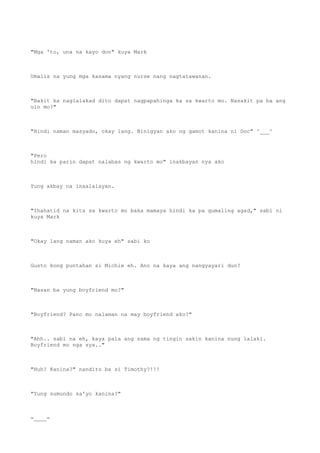 "Mga 'to, una na kayo don" kuya Mark
Umalis na yung mga kasama nyang nurse nang nagtatawanan.
"Bakit ka naglalakad dito dapat nagpapahinga ka sa kwarto mo. Nasakit pa ba ang
ulo mo?"
"Hindi naman masyado, okay lang. Binigyan ako ng gamot kanina ni Doc" ^___^
"Pero
hindi ka parin dapat nalabas ng kwarto mo" inakbayan nya ako
Yung akbay na inaalalayan.
"Ihahatid na kita sa kwarto mo baka mamaya hindi ka pa gumaling agad," sabi ni
kuya Mark
"Okay lang naman ako kuya eh" sabi ko
Gusto kong puntahan si Michie eh. Ano na kaya ang nangyayari dun?
"Nasan ba yung boyfriend mo?"
"Boyfriend? Pano mo nalaman na may boyfriend ako?"
"Ahh.. sabi na eh, kaya pala ang sama ng tingin sakin kanina nung lalaki.
Boyfriend mo nga sya.."
"Huh? Kanina?" nandito ba si Timothy?!!!
"Yung sumundo sa'yo kanina?"
=____=
 