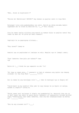"Ahh.. Hindi ko boyfriend---"
"Excuse me! Makikiraan! EXCUSE!" may dumaan sa pagitan namin ni kuya Mark
Natanggal tuloy yung pagkakaakbay nya sakin. Muntik pa akong matumba mabuti
napahawak ako sa stand ng dextrose ko. =___=" Buti nalang.
Sino ba naman kasing nilalang yung bastos na dumaan bigla sa pagitan namin? Ang
lawak ng daan ah! Sa gitna pa namin dumaan?!
Pagtingin ko sa papalayong nilalang...
"Hoy Jared!" tawag ko
Huminto sya sa paglalakad at lumingon sa akin. Nagulat sya at lumapit samin.
"Yow! Samantha ikaw pala yan hahaha!" tawa
nya
Baliw oh =___= Hindi ba nya napansin na ako 'to?
"At ikaw na naman pala..." nakangiti si Red at nakasara ang ngipin nya habang
sinasabi ito kay kuya Mark ^_________^++++++
Ano na naman ba ang kailangan nito? =___= Sabi ko bantayan nya si Angelo eh!
"Jared bakit ka ba nandito? Diba sabi ko sayo maiwan ka sa kwarto at walang
kasama si Angelo?" tanong ko
"Hindi naman kasi kailangan ni Angelo ang pagbabantay ko. Nanunuod lang sya ng
tv don" sagot nya sakin na ganon parin, nakangiti at nagsasalita through gritted
teeth "Samantalang ikaw naman Samantha, ikaw ang mas nangangailangan ng bantay
ko" ^________^++++++
"Ano ba ang sinasabi mo?!" >____<
 
