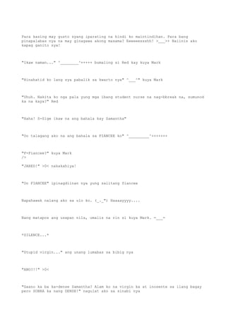 Para kasing may gusto syang iparating na hindi ko maintindihan. Para bang
pinapalabas nya na may ginagawa akong masama? Eeeeeessshh! >___>+ Naiinis ako
kapag ganito sya!
"Ikaw naman..." ^________^+++++ bumaling si Red kay kuya Mark
"Hinahatid ko lang sya pabalik sa kwarto nya" ^___^" kuya Mark
"Uhuh. Nakita ko nga pala yung mga ibang student nurse na nag-bbreak na, sumunod
ka na kaya?" Red
"Haha! S-Sige ikaw na ang bahala kay Samantha"
"Oo talagang ako na ang bahala sa FIANCEE ko" ^_________^+++++++
"F-Fiancee?" kuya Mark
/>
"JARED!" >0< nakakahiya!
"Oo FIANCEE" ipinagdiinan nya yung salitang fiancee
Napahawak nalang ako sa ulo ko. (_._") Haaaayyyy....
Nang matapos ang usapan nila, umalis na rin si kuya Mark. =___=
*SILENCE...*
"Stupid virgin..." ang unang lumabas sa bibig nya
"ANO?!!" >0<
"Gaano ka ba ka-dense Samantha? Alam ko na virgin ka at inosente sa ilang bagay
pero SOBRA ka nang DENSE!" nagulat ako sa sinabi nya
 