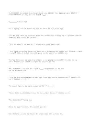 "A-NOOOO?!! Hoy Jared Dela Cruz! Hindi ako DENSE!! Mas lalong hindi STUPID!!
VALEDICTORIAN ako ha, kala mo ha!!" >___<
-________- mukha nya
Bigla nyang tinulak tulak ang noo ko gamit at hintuturo nya.
"Ano ba ang laman ng utak mo? Puro math formulas? History ng Pilipinas? Chemical
symbols? Ang STUPID mo talaga!"
"Aray ko masakit na yan ah!!" tinabig ko yung kamay nya.
"Okay lang na maging dense ka, pero may LIMITASYON din naman yon! Stupid! Stupid
virgin!" tinulak tulak nya ulit yung noo ko gamit ang daliri nya
"Ano'ng kinalaman ng pagiging virgin ko sa pagiging dense?!! Tigilan mo nga
yan!! Masakit yan ah!!" tinakpan ko ang noo ko >0<
"Mas sumasakit ang ulo ko sa'yo" -____- napahawak sya sa noo
nya at minasahe yun
"Ikaw pa ang nagrereklamo eh ako nga itong may noo na inabuso mo!!" kapal nito
kahit kailan >____<
"Ay ewan! Pano ka ba natatagalan ni TOP?!" >____>
"Hindi kita maintindihan! Ewan ko rin sa'yo! Bwiset!" umalis na ako
"Hoy Samantha!" tawag nya
Hindi ko sya pinansin. Nakakainis yun ah!
Nung makarating ako sa kwarto ko umupo agad ako sa kama ko.
 