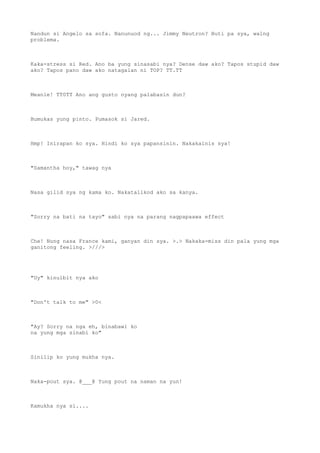 Nandun si Angelo sa sofa. Nanunuod ng... Jimmy Neutron? Buti pa sya, walng
problema.
Kaka-stress si Red. Ano ba yung sinasabi nya? Dense daw ako? Tapos stupid daw
ako? Tapos pano daw ako natagalan ni TOP? TT.TT
Meanie! TT0TT Ano ang gusto nyang palabasin dun?
Bumukas yung pinto. Pumasok si Jared.
Hmp! Inirapan ko sya. Hindi ko sya papansinin. Nakakainis sya!
"Samantha hoy," tawag nya
Nasa gilid sya ng kama ko. Nakatalikod ako sa kanya.
"Sorry na bati na tayo" sabi nya na parang nagpapaawa effect
Che! Nung nasa France kami, ganyan din sya. >.> Nakaka-miss din pala yung mga
ganitong feeling. >///>
"Uy" kinulbit nya ako
"Don't talk to me" >0<
"Ay? Sorry na nga eh, binabawi ko
na yung mga sinabi ko"
Sinilip ko yung mukha nya.
Naka-pout sya. @___@ Yung pout na naman na yun!
Kamukha nya si....
 