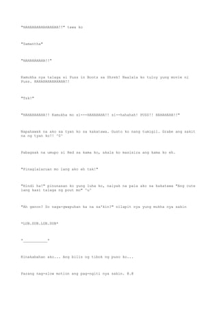 "HAHAHAHAHAHAHAHA!!" tawa ko
"Samantha"
"HAHAHAHAHA!!"
Kamukha nya talaga si Puss in Boots sa Shrek! Naalala ko tuloy yung movie ni
Puss. HAHAHAHAHAHAHA!!
"Tsk!"
"HAHAHAHAHA!! Kamukha mo si---HAHAHAHA!! si--hahahah! PUSS!! HAHAHAHA!!"
Napahawak na ako sa tyan ko sa kakatawa. Gusto ko nang tumigil. Grabe ang sakit
na ng tyan ko!! ^0^
Pabagsak na umupo si Red sa kama ko, akala ko masisira ang kama ko eh.
"Pinaglalaruan mo lang ako eh tsk!"
"Hindi ha!" pinunasan ko yung luha ko, naiyak na pala ako sa kakatawa "Ang cute
lang kasi talaga ng pout mo" ^u^
"Ah ganon? So naga-gwapuhan ka na sa'kin?" nilapit nya yung mukha nya sakin
*LUB.DUB.LUB.DUB*
*___________*
Kinakabahan ako... Ang bilis ng tibok ng puso ko...
Parang nag-slow motion ang pag-ngiti nya sakin. @.@
 
