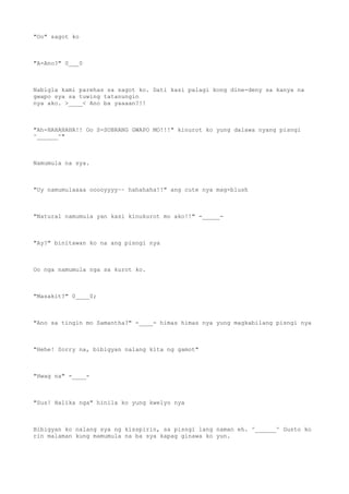 "Oo" sagot ko
"A-Ano?" 0___0
Nabigla kami parehas sa sagot ko. Dati kasi palagi kong dine-deny sa kanya na
gwapo sya sa tuwing tatanungin
nya ako. >____< Ano ba yaaaan?!!
"Ah-HAHAHAHA!! Oo S-SOBRANG GWAPO MO!!!" kinurot ko yung dalawa nyang pisngi
^______^"
Namumula na sya.
"Uy namumulaaaa ooooyyyy~~ hahahaha!!" ang cute nya mag-blush
"Natural namumula yan kasi kinukurot mo ako!!" -_____-
"Ay?" binitawan ko na ang pisngi nya
Oo nga namumula nga sa kurot ko.
"Masakit?" 0____0;
"Ano sa tingin mo Samantha?" -____- himas himas nya yung magkabilang pisngi nya
"Hehe! Sorry na, bibigyan nalang kita ng gamot"
"Hwag na" -____-
"Sus! Halika nga" hinila ko yung kwelyo nya
Bibigyan ko nalang sya ng kisspirin, sa pisngi lang naman eh. ^______^ Gusto ko
rin malaman kung mamumula na ba sya kapag ginawa ko yun.
 