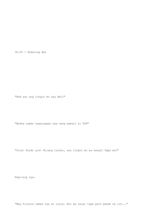 Ch.05 - Seducing Ami
"Red ano ang tingin mo kay Ami?"
"Mukha naman naaalagaan nya nang mabuti si TOP"
"Sira! Hindi yon! Bilang lalaki, ano tingin mo sa kanya? Type mo?"
Nag-isip sya.
"May hitsura naman sya at curvy. Not my usual type pero pwede na rin..."
 