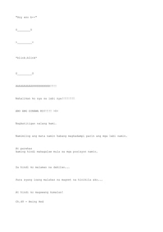 "Hoy ano b--"
0________0
>_________<
*blink.blink*
0_________0
AAAAAAAAAAHHHHHHHHHHH!!!!
Nahalikan ko sya sa labi nya!!!!!!!!
ANO ANG GINAWA KO?!!!! >0<
Nagkatitigan nalang kami.
Namimilog ang mata namin habang magkadampi parin ang mga labi namin.
At parehas
kaming hindi makagalaw mula sa mga posisyon namin.
Sa hindi ko malaman na dahilan...
Para syang isang malakas na magnet na hinihila ako...
At hindi ko magawang kumalas!
Ch.48 - Being Red
 