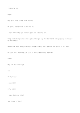 ***Rica's POV
Gosh.
Why do I have to be here again?
Oh yeah, pupuntahan ko si Red ko.
I dont know why sya nandito para sa katulong nya.
Yung muchachang manang na nagkakandarapa kay Red ko! Hindi ako papayag na maagaw
mo sya sakin!
Desperate poor people talaga, gagawin lahat para makuha ang gusto nila. Hmp!
My Gosh this hospital is full of sick 'kadiring' people!
Eeew!
Why not die already?
And...
Oh My Gosh!
I saw HIM!
It's HIM!!
I cant believe this!
Lee Perez is here!
 