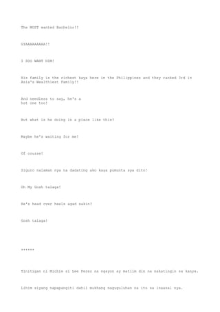 The MOST wanted Bachelor!!
GYAAAAAAAAA!!
I SOO WANT HIM!
His family is the richest kaya here in the Philippines and they ranked 3rd in
Asia's Wealthiest Family!!
And needless to say, he's a
hot one too!
But what is he doing in a place like this?
Maybe he's waiting for me!
Of course!
Siguro nalaman nya na dadating ako kaya pumunta sya dito!
Oh My Gosh talaga!
He's head over heels agad sakin?
Gosh talaga!
******
Tinitigan ni Michie si Lee Perez na ngayon ay matiim din na nakatingin sa kanya.
Lihim siyang napapangiti dahil mukhang naguguluhan na ito sa inaasal nya.
 