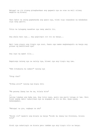 Matagal na rin niyang pinaghandaan ang gagawin nya sa oras na muli silang
magkita ng binata.
Pero kahit na anong paghahanda ang gawin nya, hindi niya inaasahan na kakabahan
siya nang ganito.
Totoo na talagang nasaktan sya nang umalis ito.
Ang akala kasi nya... may pagtingin rin ito sa kanya...
Mali lang siguro ang tingin nya noon. Paano nga naman magkakagusto sa kanya ang
pinsan ng bestfriend nya?
Ang layo ng agwat nila...
Napatungo nalang sya sa naisip nya, binawi nya ang tingin kay Lee.
"Ahh k-kumusta ka naman?" tanong nya
"Stop that"
"A-Ang alin?" tanong nya bigla dito
"Na parang ibang tao ka na, kilala kita"
/>
Lalong lumakas ang kaba nya. Ang totoo nyan, gusto nya parin talaga si Lee. Pero
hindi pwede dahil nabalitaan nya na engaged na ito sa iba. Ayaw nyang
makasagabal.
"Matagal na yon, nagbago na ako"
"Hindi rin" ngumiti ang binata sa kanya "hindi ka ibang tao Princess, kilala
kita"
Hindi sya nakatingin sa binata pero ramdam nya ang tingin nito sa kanya.
 