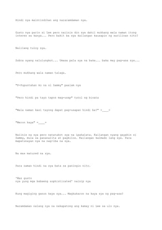 Hindi nya maintindihan ang nararamdaman nya.
Gusto nya parin si Lee pero naiinis din sya dahil mukhang wala naman itong
interes sa kanya... Pero bakit ba sya kailangan kausapin ng sarilinan nito?
Naiilang tuloy sya.
Sobra syang nalulungkot... Umasa pala sya na baka... baka may pag-asa sya...
Pero mukhang wala naman talaga.
"P-Pupuntahan ko na si Sammy" paalam nya
"Pero hindi pa tayo tapos mag-usap" tutol ng binata
"Wala naman kasi tayong dapat pag-usapan hindi ba?" >____<
"Meron kaya" =____=
Naiinis na sya pero natatakot sya na ipahalata. Kailangan nyang gayahin si
Sammy, mula sa pananalita at pagkilos. Kailangan kalmado lang sya. Para
mapatunayan nya na nag-iba na sya.
Na mas matured na sya.
Para naman hindi na sya bata sa paningin nito.
'Mas gusto
nya yung mga babaeng sophisticated' naisip nya
Kung magiging ganon kaya sya... Magkakaron na kaya sya ng pag-asa?
Naramdaman nalang nya na nakapatong ang kamay ni Lee sa ulo nya.
 