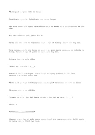 "Tumangkad ka" puna nito sa kanya
Napatingin sya dito. Nakatingin rin ito sa kanya.
May kung anong init syang nararamdaman mula sa kamay nito na nakapatong sa ulo
nya.
Ang pakiramdam na yon, ganon din dati.
Hindi nya namalayan na napapikit na pala sya at kusang lumapit sya kay Lee.
Nang tanggalin nito ang kamay sa ulo nya ay para syang nabuhusan ng malamig na
tubig. Napamulat sya at gulat na napatingin kay Lee.
Sobrang lapit na pala nila.
"A-Ah! Aalis na ako!" >___<
Namumula sya sa kahihiyan. Gusto na nya talagang tumakbo palayo. Pero
nanginginig ang mga tuhod nya.
"Teka hindi pa tayo nakakapag-usap nang maayos" hinawakan sya nito sa braso
Hinampas nya ito sa dibdib.
"Lumayo ka sakin! Bad ka! Akala ko mabait ka, bad ka pala!" >_____<
"Mich.."
"WAAAAAAAAAAAAAAAAAAAHHH!!"
Niyakap sya ni Lee at wala syang nagawa kundi ang magpayakap dito. Kahit gusto
na nyang lumayo, hindi nya kaya.
 