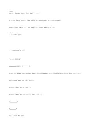 "Bad
ka eh! Ayoko sayo! Bad ka!" TT0TT
Niyakap lang sya ni Lee nang mas mahigpit at binulungan.
Agad syang napatigil sa pag-iyak nang marinig ito.
"I missed you"
***Samantha's POV
*blink.blink*
WAAAAAAAAAA!! 0_______0
Hindi ko alam kung paano kami nagkahiwalay pero lumulutang parin ang isip ko..
Napahawak ako sa labi ko...
N-Nahalikan ko si Red...
N-Nahalikan ko sya sa... labi nya...
*________*
@_______@
Nahalikan ko sya....
 