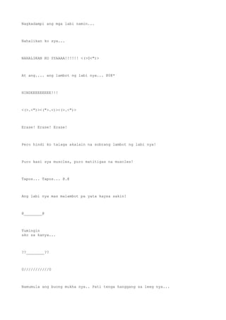 Nagkadampi ang mga labi namin...
Nahalikan ko sya...
NAHALIKAN KO SYAAAA!!!!!! <(>0<")>
At ang.... ang lambot ng labi nya... @0@*
HINDEEEEEEEEE!!!
<(>.<")><(">.<)><(>.<")>
Erase! Erase! Erase!
Pero hindi ko talaga akalain na sobrang lambot ng labi nya!
Puro kasi sya muscles, puro matitigas na muscles!
Tapos... Tapos... @.@
Ang labi nya mas malambot pa yata kaysa sakin!
@________@
Tumingin
ako sa kanya...
??________??
0///////////0
Namumula ang buong mukha nya.. Pati tenga hanggang sa leeg nya...
 