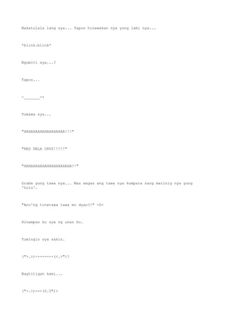 Nakatulala lang sya... Tapos hinawakan nya yung labi nya...
*blink.blink*
Ngumiti sya...?
Tapos...
-_______-+
Tumawa sya...
"HAHAHAAHAHAHAHAHAA!!!"
"RED DELA CRUZ!!!!!"
"HAHAHAHAHAHHAHAHAHAHA!!"
Grabe yung tawa nya... Mas wagas ang tawa nya kumpara nang marinig nya yung
'Lulu'.
"Ano'ng tinatawa tawa mo dyan?!" >0<
Hinampas ko sya ng unan ko.
Tumingin sya sakin.
(">.>)--------(<.<")?
Nagtitigan kami...
(">.>)--<(0.0")>
 