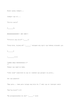 Bigla syang lumapit...
Lumapit sya at....
"Ulitin natin"
0_______0;
WAAAAAAAAAAAHHH!! ANO DAW?!!
"U-Ulitin ang alin?" >_____<;
"Yung kiss, kulang eh" ^_______^ malapad ang ngiti nya habang sinasabi yun
0_______0
-________-++++
"JARED DELA CRUUUUUUZZZ!!!"
/>
Tumayo sya agad sa kama.
"Joke lang" tumalikod na sya at lumakad sya palapit sa pinto..
San sya pupunta?
"Nga pala... tama pala talaga ang hula ko.." sabi nya at lumingon sakin
"Ano'ng hula?" 0.0?
"Na pinagnanasahan mo ako" ^______~* wink
 