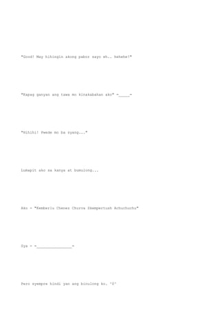 "Good! May hihingin akong pabor sayo eh.. hehehe!"
"Kapag ganyan ang tawa mo kinakabahan ako" =_____=
"Hihihi! Pwede mo ba syang..."
Lumapit ako sa kanya at bumulong...
Ako - "Kemberlu Chenez Churva Skempertush Achuchuchu"
Sya - =________________=
Pero syempre hindi yan ang binulong ko. ^0^
 