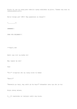 Binato ko sya ng unang pero mabilis syang nakalabas ng pinto. Tumama ang unan sa
nakasaradong pinto.
Baliw talaga yun! AKO?! May pagnanasa sa kanya?!!
>_________<;
HMMMMMM!!
PANO NYA NALAMAN?!!
***Red's POV
Bakit ang init ng mukha ko?
May lagnat ba ako?
Tsk!
"Sir!" nilapitan ako ng isang nurse na babae
"Bakit?"
"Namumula po kayo, may sakit po ba kayo?" hahawakan sana nya ako sa noo
Bigla akong umiwas.
0___0? nagtataka na tumingin sakin ang nurse.
 