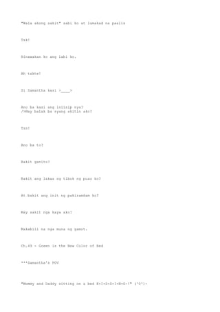 "Wala akong sakit" sabi ko at lumakad na paalis
Tsk!
Hinawakan ko ang labi ko.
Ah takte!
Si Samantha kasi >____>
Ano ba kasi ang iniisip nya?
/>May balak ba syang akitin ako?
Tss!
Ano ba to?
Bakit ganito?
Bakit ang lakas ng tibok ng puso ko?
At bakit ang init ng pakiramdam ko?
May sakit nga kaya ako?
Makabili na nga muna ng gamot.
Ch.49 - Green is the New Color of Red
***Samantha's POV
"Mommy and Daddy sitting on a bed K-I-S-S-I-N-G~!" (^0^)~
 