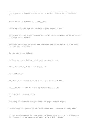Parang awa mo na Angelo tigilan mo na ako... TT^TT Kanina ka pa kumakanta
dyan...
Mababaliw na ako kakakinig.... ~(@___@")~
Sa tuwing kinakanta nya yan, naiisip ko yung nangyari! >0<
Parang may sariling video recorder sa isip ko na naka-automatic play sa tuwing
kinakanta yun ni Angelo.
Nasabihan na nga ako ni Red na may pagnanasa daw ako sa kanya, pati ba naman
ikaw ibu-bully ako? TT.TT
Mag-ama nga kayong dalawa.
Sa kanya ka talaga ipinaglihi ni Mama kaya pareho kayo.
"Mommy loves Daddy~! Yieeeeh!" Angelo ^u^
"Angelo!" >////<
"Why Mommy? You kissed Daddy that means you love him!" ^0^
TT_____TT Naiinis ako sa daldal ng kapatid ko... (_._")
Bakit ba kasi advanced sya eh?
/>
"You only kiss someone when you love them right Mommy?" Angelo
"P-Pero baby kasi ganito yun eh, hindi naman kasi sinasadya ni Mommy na--"
"If you kissed someone you dont love that means youre a.... a..." nilagay nya
ang hintuturo nya sa baba nya at nag-isip "a playgirl Mommy"
 