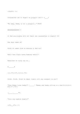 <(0o0")> !!!
Sinasabihan ako ni Angelo na playgirl ako?!! 0____0
"No baby, Mommy is not a playgirl.." TT0TT
WAAAAAAAAAAHHH!!!
Si Red ang playboy dito eh! Bakit ako nasasabihan ni Angelo? >0<
Ang daya naman eh!
Hindi ko naman alam na haharap si Red nun!
Bakit kasi bigla syang humarap sakin?!!
Nahalikan ko tuloy sya sa...
@_______@
<(>.<")><(">.<)><(>.<")>
Hindi. Hindi. Hindi ko dapat isipin ulit ang nangyari na yon!!
"Then Mommy loves Daddy!" ^______^ "Mommy and Daddy sitting on a bed K-I-S-S-I-
N-G~!" (^0^)~
(_____.______"")
"Sino ang nagkiss Angelo?"
<("0___0")> !!!
 