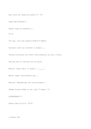 Ang Crazy Duo dumating naaaa!!!!! >0<
LAGOT AKO NITOOOO!!!
Angelo hwag mo sasabihin...
TT.TT
"Oo nga, sino ang nagkiss Angelo?" Maggie
Tumingin sakin ng inosente si Angelo....
Parang tinatanong nya sakin kung sasabihin ba nya o hindi.
Umiling ako at nag-sign ako ng quiet.
Ngumiti naman sakin si Angelo. ^______^
Mabuti naman naintindihan nya...
Whooooo~ Makakahinga ako nang maluwag---
"Mommy kissed Daddy on the lips!!" Angelo ^0^
HINDEEEEEEE!!!!
Angelo bakiiiiittt?! TT^TT
***Red's POV
 