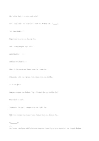 Ah takte bakit sinisinok ako?
Tsk! Ang dami ko nang naiinom na tubig ah. -____-
"Hi Red baby~!"
Napatingin ako sa harap ko.
Ano 'tong maputing 'to?
ASDFGHJKL!!!!!!!
Dibdib ng babae!!!
Muntik ko nang maibuga ang iniinom ko!!
Sumandal ako sa upuan tinignan sya sa mukha.
Si Rica pala.
Ampupu naman na babae 'to. Itapat ba sa mukha ko?
Nag-giggle sya.
"Kumusta ka na?" umupo sya sa tabi ko
Mabilis nyang nailagay ang kamay nya sa braso ko.
=_______=
/>
Sa kauna unahang pagkakataon ngayon lang yata ako nandiri sa isang babae.
 