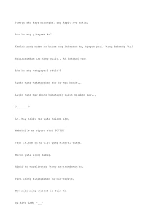 Tumayo ako kaya natanggal ang kapit nya sakin.
Ano ba ang ginagawa ko?
Kanina yung nurse na babae ang iniwasan ko, ngayon pati 'tong babaeng 'to?
Nakakaramdam ako nang guilt.. AH TAKTENG yan!
Ano ba ang nangyayari sakin?!
Ayoko nang nahahawakan ako ng mga babae...
Ayoko nang may ibang humahawak sakin maliban kay...
>_______>
Ah. May sakit nga yata talaga ako.
Mababaliw na siguro ako! POTEK!
Tsk! Ininom ko na ulit yung mineral water.
Meron yata akong kabag.
Hindi ko mapaliwanag 'tong nararamdaman ko.
Para akong kinakabahan na nae-excite.
May para pang umiikot sa tyan ko.
Di kaya LBM? -___^
 