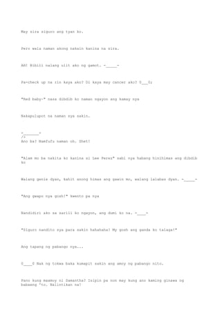 May sira siguro ang tyan ko.
Pero wala naman akong nakain kanina na sira.
AH! Bibili nalang ulit ako ng gamot. -_____-
Pa-check up na rin kaya ako? Di kaya may cancer ako? 0___0;
"Red baby~" nasa dibdib ko naman ngayon ang kamay nya
Nakapulupot na naman sya sakin.
-_______-
/>
Ano ba? Namfufu naman oh. Shet!
"Alam mo ba nakita ko kanina si Lee Perez" sabi nya habang hinihimas ang dibdib
ko
Walang genie dyan, kahit anong himas ang gawin mo, walang lalabas dyan. -_____-
"Ang gwapo nya gosh!" kwento pa nya
Nandidiri ako sa sarili ko ngayon, ang dumi ko na. -____-
"Siguro nandito sya para sakin hahahaha! My gosh ang ganda ko talaga!"
Ang tapang ng pabango nya...
0____0 Nak ng tokwa baka kumapit sakin ang amoy ng pabango nito.
Pano kung maamoy ni Samantha? Isipin pa non may kung ano kaming ginawa ng
babaeng 'to. Nalintikan na!
 