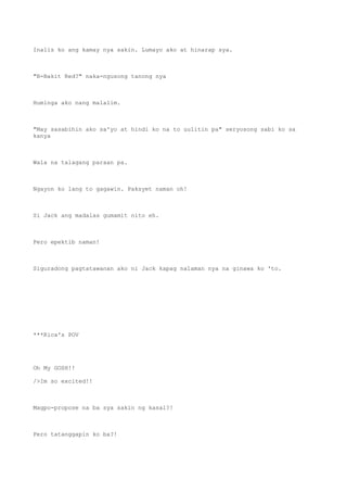Inalis ko ang kamay nya sakin. Lumayo ako at hinarap sya.
"B-Bakit Red?" naka-ngusong tanong nya
Huminga ako nang malalim.
"May sasabihin ako sa'yo at hindi ko na to uulitin pa" seryosong sabi ko sa
kanya
Wala na talagang paraan pa.
Ngayon ko lang to gagawin. Paksyet naman oh!
Si Jack ang madalas gumamit nito eh.
Pero epektib naman!
Siguradong pagtatawanan ako ni Jack kapag nalaman nya na ginawa ko 'to.
***Rica's POV
Oh My GOSH!!
/>Im so excited!!
Magpo-propose na ba sya sakin ng kasal?!
Pero tatanggapin ko ba?!
 