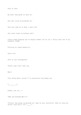 Pano si Lee?
My Gosh! Ang ganda ko kasi eh!
Ang laki tuloy ng problema ko!
Pero mas type ko si Red, I want him!
Ang tigas tigas ng katawan nya!!
Siguro naman papayag sya na maging number two ko coz I really want Lee as my
husband! GYAAA!
Hinintay ko syang magsalita.
Hetoo na!!
Pano ko sya tatanggihan?
"Hindi tayo talo" sabi nya
What?
"Isa akong Bekii sister~!" at pumilantik ang kamay nya
0__________0
B-Beki..Be..Ki...?
"ARE YOU KIDDING ME?!!!"
"Sister! Ang bango ng perfume mo! Type ko yan, Ahihihihi! Shhh ka lang huh
secret lang natin 'to" ^____~*
 