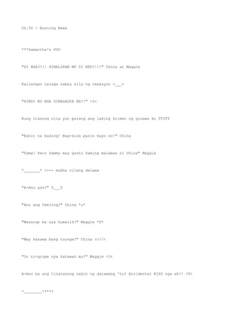 Ch.50 - Burning News
***Samantha's POV
"DI NGA?!!! HINALIKAN MO SI RED?!!!" China at Maggie
Kailangan talaga sabay sila ng reaksyon =___=
"HINDI KO NGA SINASADYA EH!!" >3<
Kung itanong nila yun parang ang laking krimen ng ginawa ko TT3TT
"Kahit na bading! Nag-kiss parin kayo no!" China
"Tama! Pero Sammy may gusto kaming malaman ni China" Maggie
*_______* <--- mukha nilang dalawa
"A-Ano yon?" 0___0
"Ano ang feeling?" China *u*
"Masarap ba sya humalik?" Maggie *0*
"May kasama bang tounge?" China >///<
"Or ni-grope nya katawan mo?" Maggie >3<
A-Ano ba ang tinatanong sakin ng dalawang 'to? Accidental KISS nga eh!! >0<
-________-++++
 