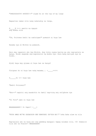 "CRAZZZZZZYYY DUOOOO!!!" sigaw ko at the top of my lungs
Napaatras naman sila nang nakatakip sa tenga.
@_____@ <--- ganito na ngayon
ang mukha nila
"Oh, Princess bakit ka sumisigaw?" pumasok si kuya Lee
Kasama nya si Michie na pumasok.
Pero may napansin ako kay Michie. Ang totoo nyang kanina pa ako nag-aalala sa
kanya. Hindi maganda ang expression ng mukha nya. Para bang maiiyak sya na
hindi.
Hindi kaya may ginawa si kuya Lee sa kanya?
Tinignan ko si kuya Lee nang masama... -_____-++++
0______0; <-- kuya Lee
"Bakit Princess?"
"Ano--" naputol ang sasabihin ko dahil nag-ring ang cellphone nya
"Si Tito" sabi ni kuya Lee
WAAAAAAAAHH!! Si Papa!! >___<
"KUYA HWAG MO'NG SASABIHIN ANG NANGYARI SA'KIN HA!!" teka baka alam na nila
Nag-aalala ako sa kung ano ang pwedeng mangyari kapag nalaman nila. >0< Ibabalik
nila ako sa France!! WAAAAAAAHH!
 