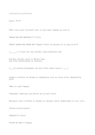 (>o<")(">o<)(>o<")(">o<)
Ayoko! TT^TT
"Well talk later Princess" sabi ni kuya bago lumabas ng room ko
"BAKLA ANO ANG NANGYARI?!!" China
"BAKIT GANYAN ANG MUKHA MO?" Maggie "Gusto mo banatan ko na yung ex mo?"
=_______= si Kuya Lee ang sinasabi nyang babanatan nya?
Biglang tumingin sakin si Michie nang
may hindi maipaliwanag na reaksyon.
o____0? parang kinakaawaan nya ako? Hindi naman siguro.. =___=
Lumapit si Michie sa dalawa at nagkumpulan sila sa isang sulok. Nag-meeting
yata?
"Weh? Di nga?" Maggie
"Hahahaha! Imposible yan Michie ano ka ba?" China
Nag-quiet sign si Michie sa dalawa at tumingin sakin. Nagbulungan na ulit sila.
*murmur.murmur.murmur*
"ANOOOO?!!" China
"TOTOO BA YAN?!!" Maggie
 