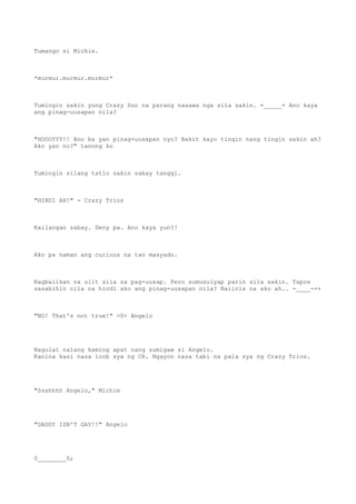 Tumango si Michie.
*murmur.murmur.murmur*
Tumingin sakin yung Crazy Duo na parang naaawa nga sila sakin. =_____= Ano kaya
ang pinag-uusapan nila?
"HOOOYYY!! Ano ba yan pinag-uusapan nyo? Bakit kayo tingin nang tingin sakin ah?
Ako yan no?" tanong ko
Tumingin silang tatlo sakin sabay tanggi.
"HINDI AH!" - Crazy Trios
Kailangan sabay. Deny pa. Ano kaya yun?!
Ako pa naman ang curious na tao masyado.
Nagbalikan na ulit sila sa pag-uusap. Pero sumusulyap parin sila sakin. Tapos
sasabihin nila na hindi ako ang pinag-uusapan nila? Naiinis na ako ah.. -____-++
"NO! That's not true!" >0< Angelo
Nagulat nalang kaming apat nang sumigaw si Angelo.
Kanina kasi nasa loob sya ng CR. Ngayon nasa tabi na pala sya ng Crazy Trios.
"Ssshhhh Angelo," Michie
"DADDY ISN'T GAY!!" Angelo
0________0;
 