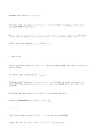 "KYAAAA ANGELO!!!" - Crazy Trios
Tumingin sakin si Angelo. Teary Eyes at nagte-tremble ang lips... Isang puppy
dog eyes @0@* A-Ang cute...
"Mommy what is gay? Is he not human? Daddy isn't a monster right Mommy?" TT3TT
A-ANO? Sino ang bading? Si.... HAAAAAA?!!!!
***Red's POV
"Hindi yan totoo! You're lying! You slept with that whore! You can't be actually
GAY?!!" Riri
Ah. Potek ayaw akong tigilan. =_____=
"Ahahay Dear!" tinaasan ko ang boses ko, yung matinis na boses na masakit sa
tenga "Eh kasi nga binayaran ko lang sila para manahimik at i-keep ang aking
secret"
Pupulutin ako sa purgatoryo sa dami ng kasinungalingan ko. -____-
"B-But!! AAAAAAAAHHH!!" tumakbo sya palayo
-_______-
"Tsk! Buti naman tumigil na sya..." nakahinga ako ng maluwag
Umupo ulit ako sa bench. POTEK! Nakakadiri ang ginawa ko.
 
